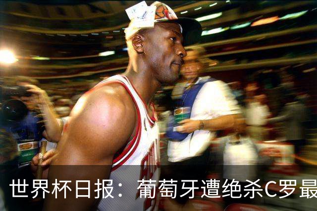 世界杯日报：葡萄牙遭绝杀C罗最后一舞 多国效仿美国上诉红黄牌